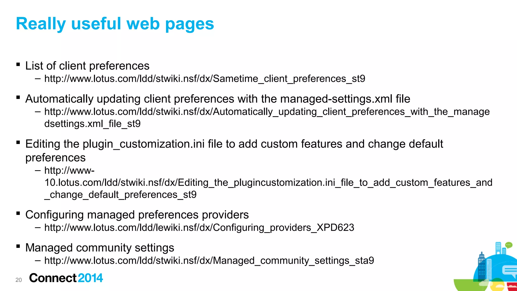 Really useful web pages
 List of client preferences
– http://www.lotus.com/ldd/stwiki.nsf/dx/Sametime_client_preferences_st9

 Automatically updating client preferences with the managed-settings.xml file
– http://www.lotus.com/ldd/stwiki.nsf/dx/Automatically_updating_client_preferences_with_the_manage
dsettings.xml_file_st9

 Editing the plugin_customization.ini file to add custom features and change default
preferences
– http://www10.lotus.com/ldd/stwiki.nsf/dx/Editing_the_plugincustomization.ini_file_to_add_custom_features_and
_change_default_preferences_st9

 Configuring managed preferences providers
– http://www.lotus.com/ldd/lewiki.nsf/dx/Configuring_providers_XPD623

 Managed community settings
– http://www.lotus.com/ldd/stwiki.nsf/dx/Managed_community_settings_sta9
20

 