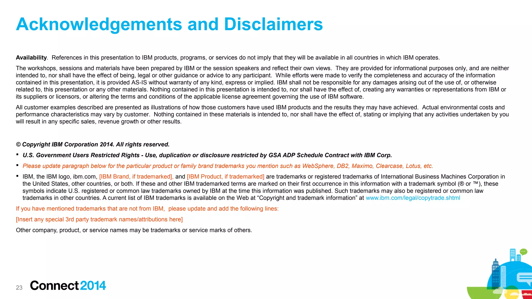 Acknowledgements and Disclaimers
Availability. References in this presentation to IBM products, programs, or services do not imply that they will be available in all countries in which IBM operates.
The workshops, sessions and materials have been prepared by IBM or the session speakers and reflect their own views. They are provided for informational purposes only, and are neither
intended to, nor shall have the effect of being, legal or other guidance or advice to any participant. While efforts were made to verify the completeness and accuracy of the information
contained in this presentation, it is provided AS-IS without warranty of any kind, express or implied. IBM shall not be responsible for any damages arising out of the use of, or otherwise
related to, this presentation or any other materials. Nothing contained in this presentation is intended to, nor shall have the effect of, creating any warranties or representations from IBM or
its suppliers or licensors, or altering the terms and conditions of the applicable license agreement governing the use of IBM software.
All customer examples described are presented as illustrations of how those customers have used IBM products and the results they may have achieved. Actual environmental costs and
performance characteristics may vary by customer. Nothing contained in these materials is intended to, nor shall have the effect of, stating or implying that any activities undertaken by you
will result in any specific sales, revenue growth or other results.

© Copyright IBM Corporation 2014. All rights reserved.
 U.S. Government Users Restricted Rights - Use, duplication or disclosure restricted by GSA ADP Schedule Contract with IBM Corp.
 Please update paragraph below for the particular product or family brand trademarks you mention such as WebSphere, DB2, Maximo, Clearcase, Lotus, etc.
 IBM, the IBM logo, ibm.com, [IBM Brand, if trademarked], and [IBM Product, if trademarked] are trademarks or registered trademarks of International Business Machines Corporation in
the United States, other countries, or both. If these and other IBM trademarked terms are marked on their first occurrence in this information with a trademark symbol (® or ™), these
symbols indicate U.S. registered or common law trademarks owned by IBM at the time this information was published. Such trademarks may also be registered or common law
trademarks in other countries. A current list of IBM trademarks is available on the Web at “Copyright and trademark information” at www.ibm.com/legal/copytrade.shtml
If you have mentioned trademarks that are not from IBM, please update and add the following lines:
[Insert any special 3rd party trademark names/attributions here]
Other company, product, or service names may be trademarks or service marks of others.

23

 