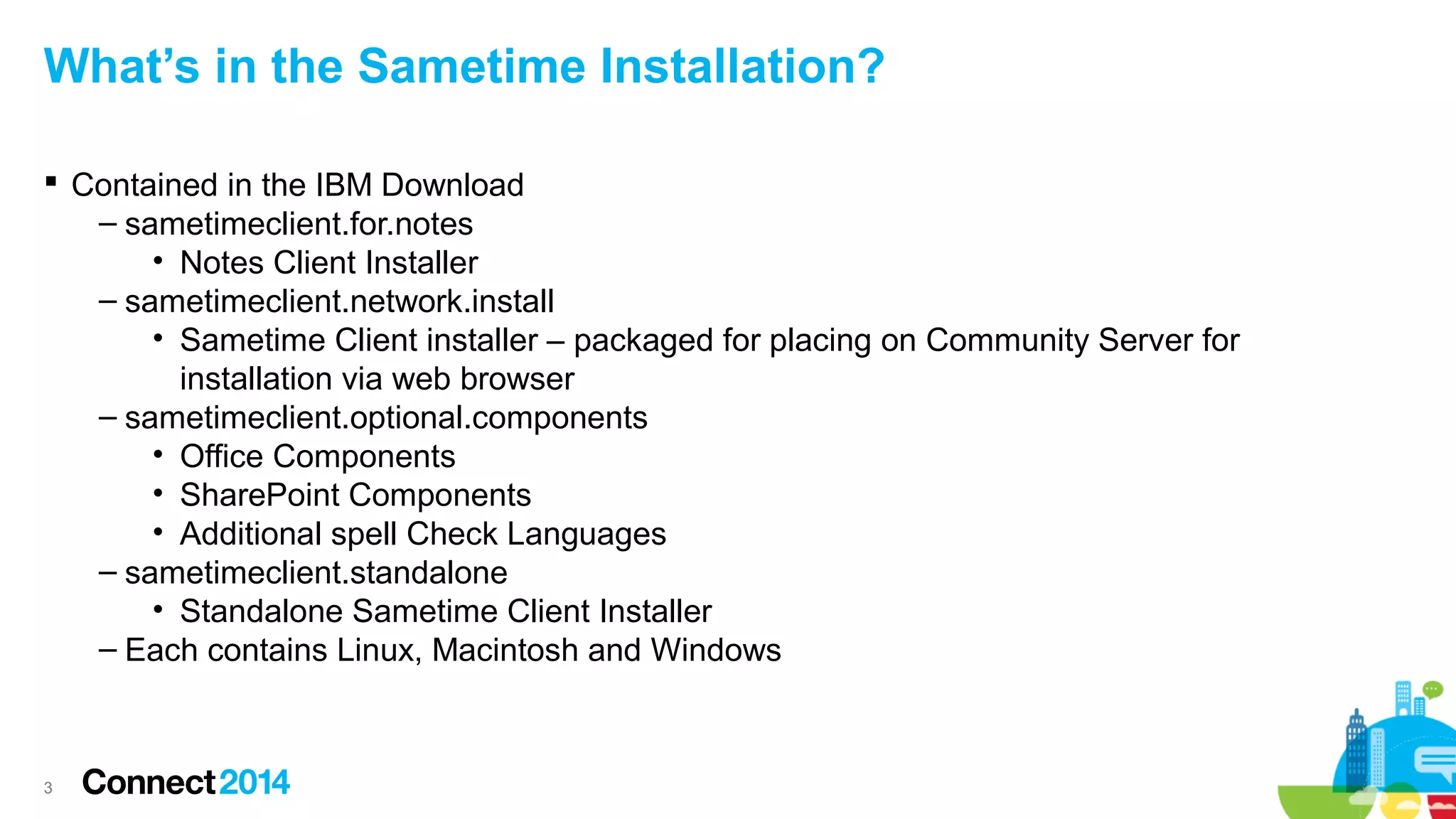 What’s in the Sametime Installation?
 Contained in the IBM Download
– sametimeclient.for.notes
• Notes Client Installer
– sametimeclient.network.install
• Sametime Client installer – packaged for placing on Community Server for
installation via web browser
– sametimeclient.optional.components
• Office Components
• SharePoint Components
• Additional spell Check Languages
– sametimeclient.standalone
• Standalone Sametime Client Installer
– Each contains Linux, Macintosh and Windows

3

 