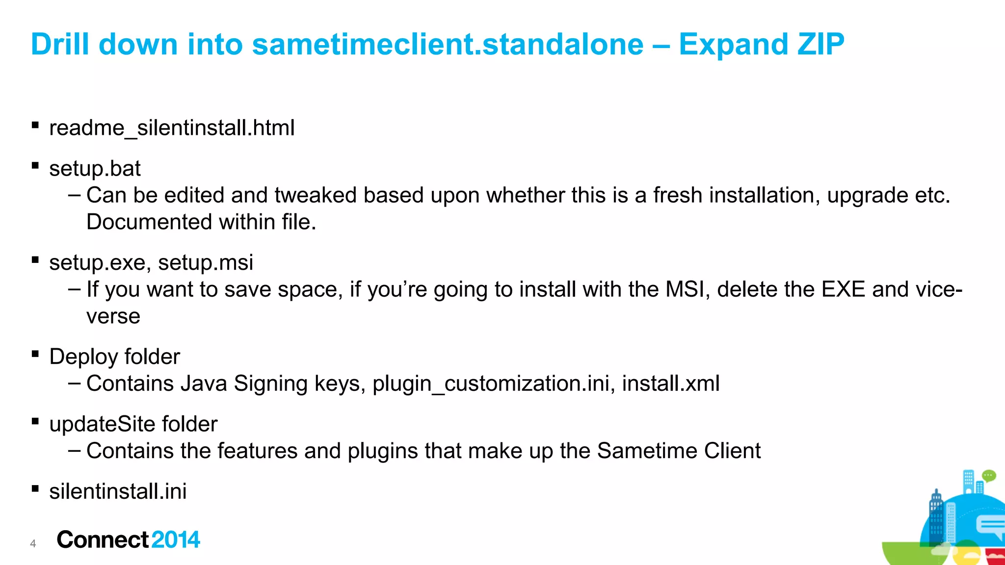 Drill down into sametimeclient.standalone – Expand ZIP
 readme_silentinstall.html
 setup.bat
– Can be edited and tweaked based upon whether this is a fresh installation, upgrade etc.
Documented within file.
 setup.exe, setup.msi
– If you want to save space, if you’re going to install with the MSI, delete the EXE and viceverse
 Deploy folder
– Contains Java Signing keys, plugin_customization.ini, install.xml
 updateSite folder
– Contains the features and plugins that make up the Sametime Client
 silentinstall.ini
4

 