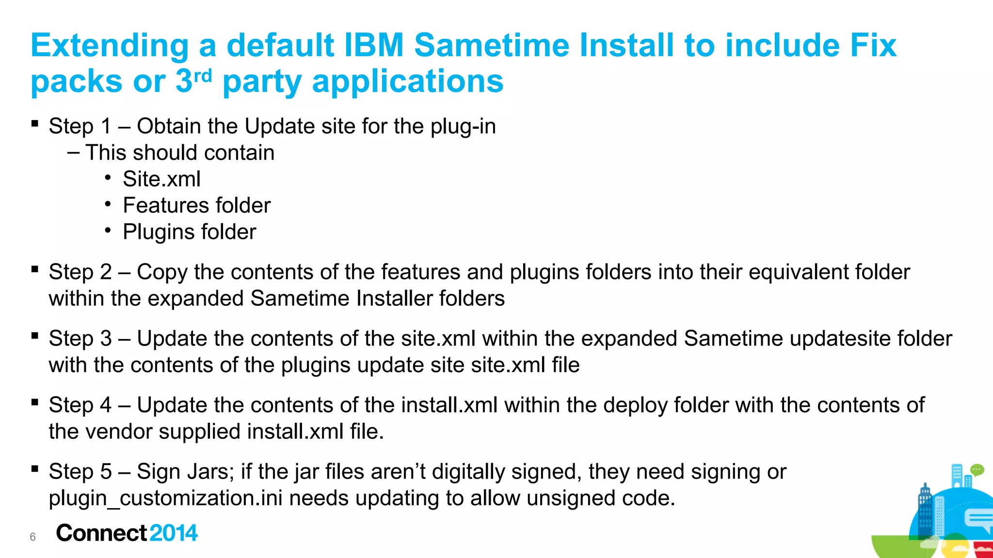 Extending a default IBM Sametime Install to include Fix
packs or 3rd party applications
 Step 1 – Obtain the Update site for the plug-in
– This should contain
• Site.xml
• Features folder
• Plugins folder
 Step 2 – Copy the contents of the features and plugins folders into their equivalent folder
within the expanded Sametime Installer folders
 Step 3 – Update the contents of the site.xml within the expanded Sametime updatesite folder
with the contents of the plugins update site site.xml file
 Step 4 – Update the contents of the install.xml within the deploy folder with the contents of
the vendor supplied install.xml file.
 Step 5 – Sign Jars; if the jar files aren’t digitally signed, they need signing or
plugin_customization.ini needs updating to allow unsigned code.
6

 