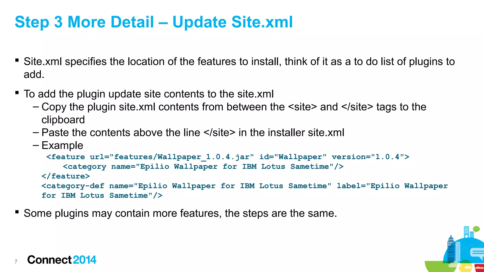 Step 3 More Detail – Update Site.xml
 Site.xml specifies the location of the features to install, think of it as a to do list of plugins to
add.
 To add the plugin update site contents to the site.xml
– Copy the plugin site.xml contents from between the <site> and </site> tags to the
clipboard
– Paste the contents above the line </site> in the installer site.xml
– Example
<feature url="features/Wallpaper_1.0.4.jar" id="Wallpaper" version="1.0.4">
<category name="Epilio Wallpaper for IBM Lotus Sametime"/>
</feature>
<category-def name="Epilio Wallpaper for IBM Lotus Sametime" label="Epilio Wallpaper
for IBM Lotus Sametime"/>

 Some plugins may contain more features, the steps are the same.

7

 