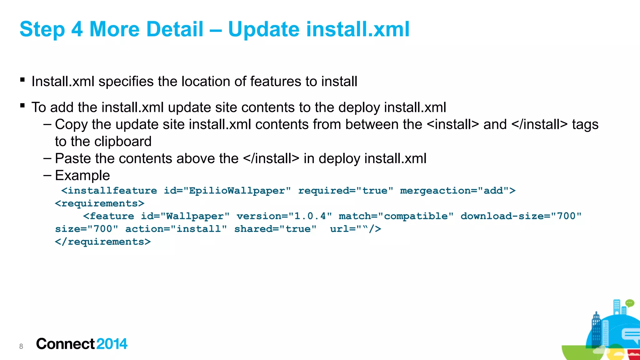 Step 4 More Detail – Update install.xml
 Install.xml specifies the location of features to install
 To add the install.xml update site contents to the deploy install.xml
– Copy the update site install.xml contents from between the <install> and </install> tags
to the clipboard
– Paste the contents above the </install> in deploy install.xml
– Example
<installfeature id="EpilioWallpaper" required="true" mergeaction="add">
<requirements>
<feature id="Wallpaper" version="1.0.4" match="compatible" download-size="700"
size="700" action="install" shared="true" url="“/>
</requirements>

8

 
