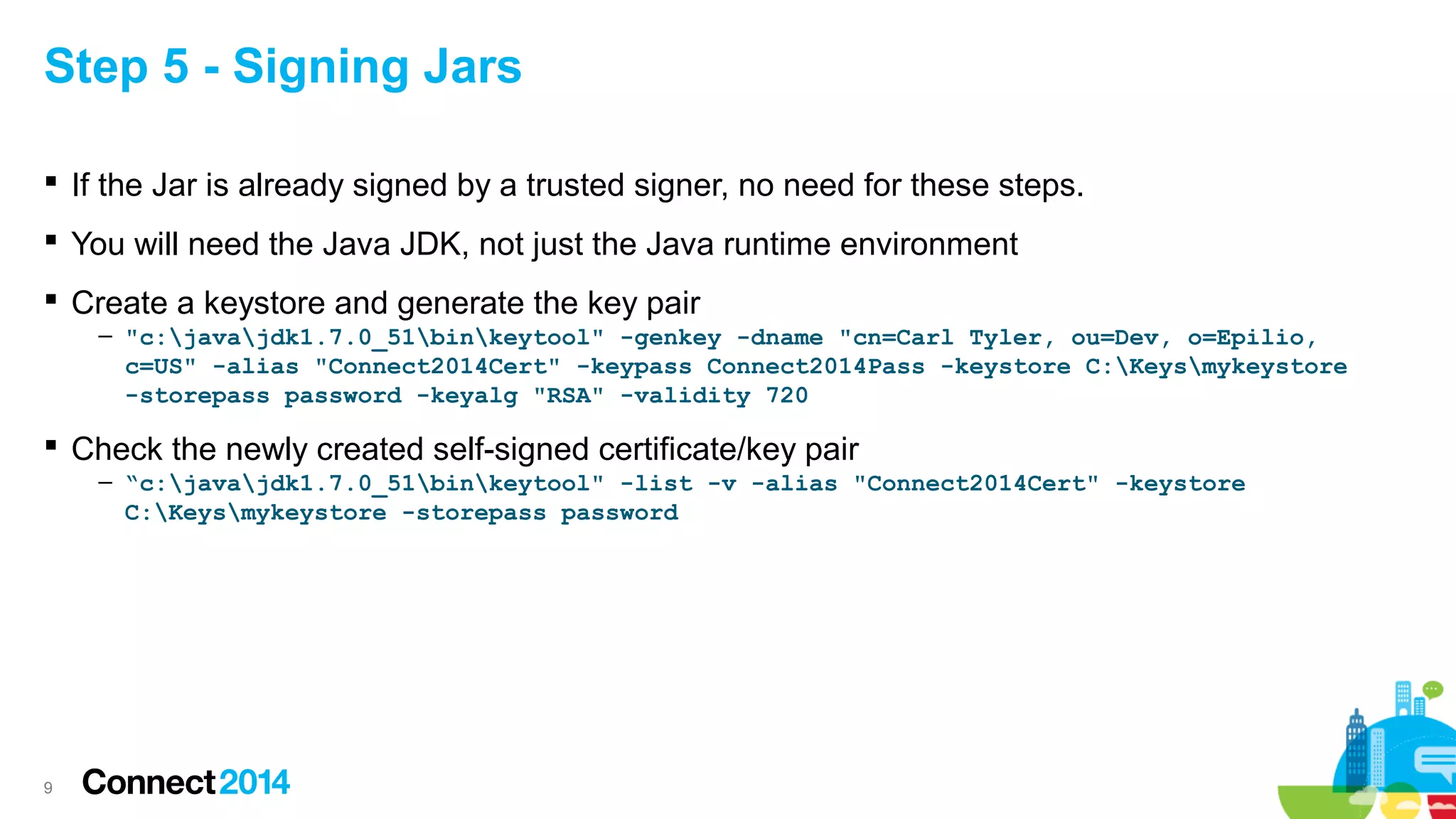 Step 5 - Signing Jars
 If the Jar is already signed by a trusted signer, no need for these steps.
 You will need the Java JDK, not just the Java runtime environment
 Create a keystore and generate the key pair
– "c:javajdk1.7.0_51binkeytool" -genkey -dname "cn=Carl Tyler, ou=Dev, o=Epilio,
c=US" -alias "Connect2014Cert" -keypass Connect2014Pass -keystore C:Keysmykeystore
-storepass password -keyalg "RSA" -validity 720

 Check the newly created self-signed certificate/key pair
– “c:javajdk1.7.0_51binkeytool" -list -v -alias "Connect2014Cert" -keystore
C:Keysmykeystore -storepass password

9

 