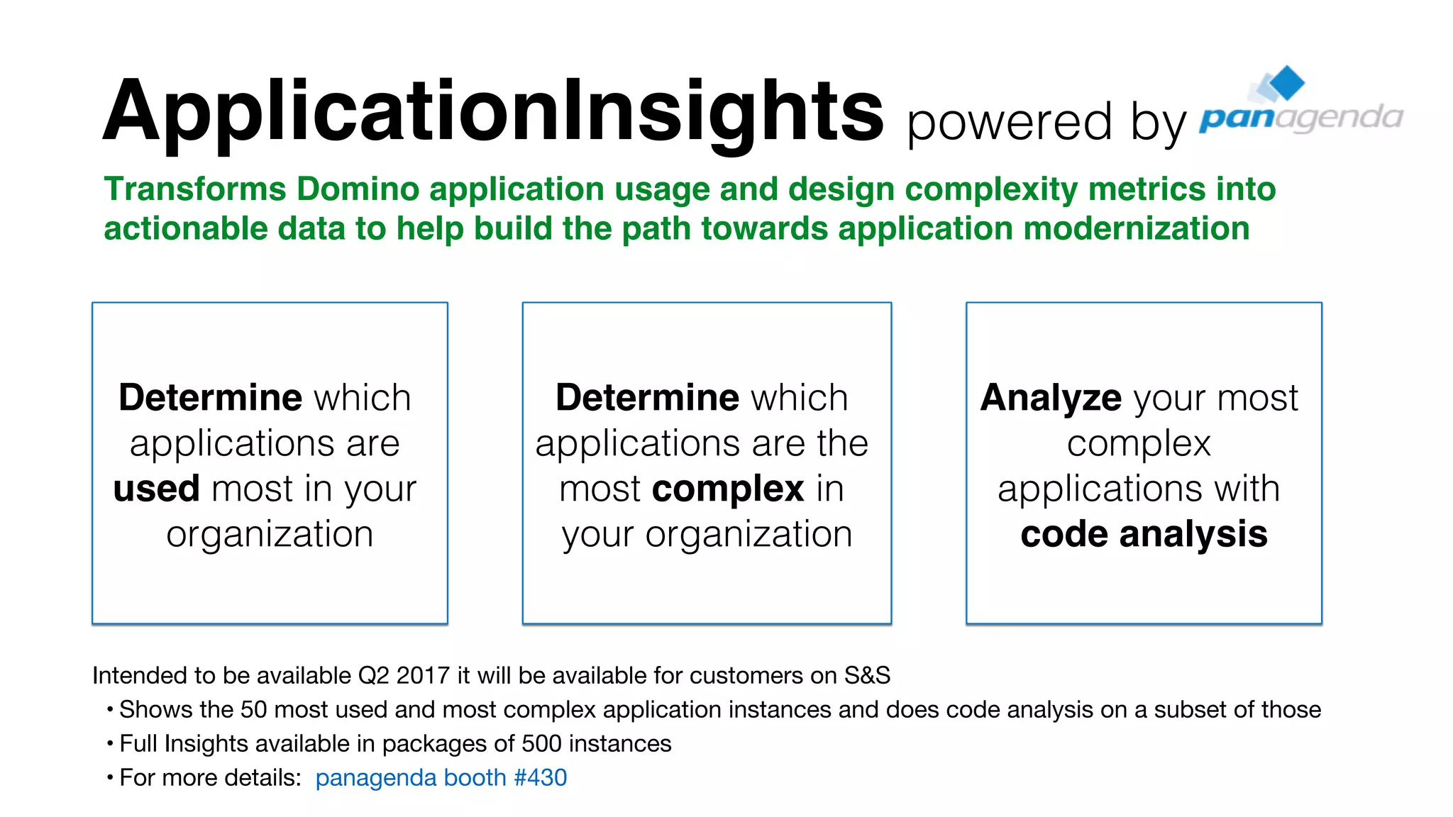 !
Determine which
applications are
used most in your
organization!
!
Determine which
applications are the
most complex in
your organization!
Analyze your most
complex
applications with
code analysis
Transforms Domino application usage and design complexity metrics into
actionable data to help build the path towards application modernization
Intended to be available Q2 2017 it will be available for customers on S&S
• Shows the 50 most used and most complex application instances and does code analysis on a subset of those
• Full Insights available in packages of 500 instances
• For more details: panagenda booth #430
ApplicationInsights powered by!
 