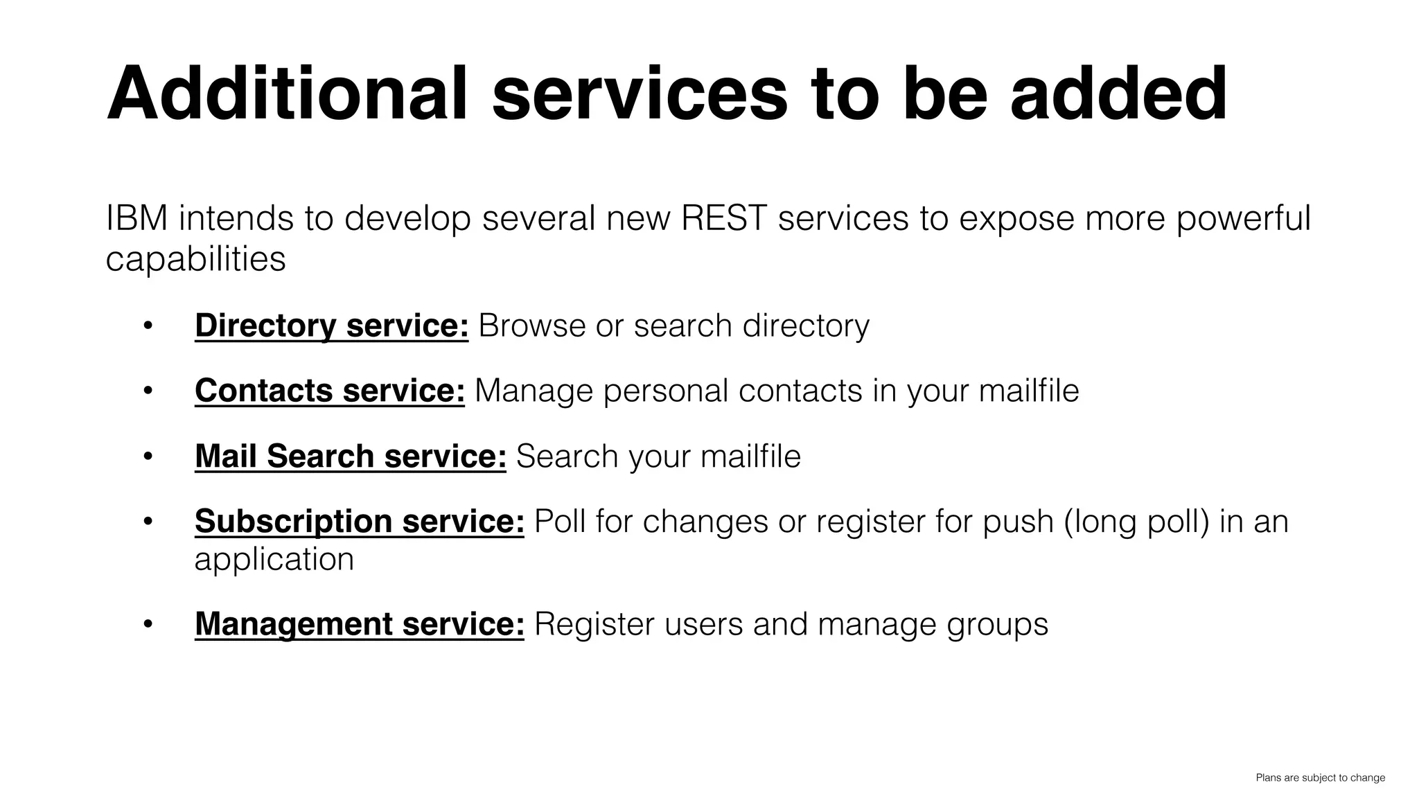Additional services to be added
IBM intends to develop several new REST services to expose more powerful
capabilities!
•  Directory service: Browse or search directory!
•  Contacts service: Manage personal contacts in your mailﬁle!
•  Mail Search service: Search your mailﬁle!
•  Subscription service: Poll for changes or register for push (long poll) in an
application!
•  Management service: Register users and manage groups!
Plans are subject to change!
 