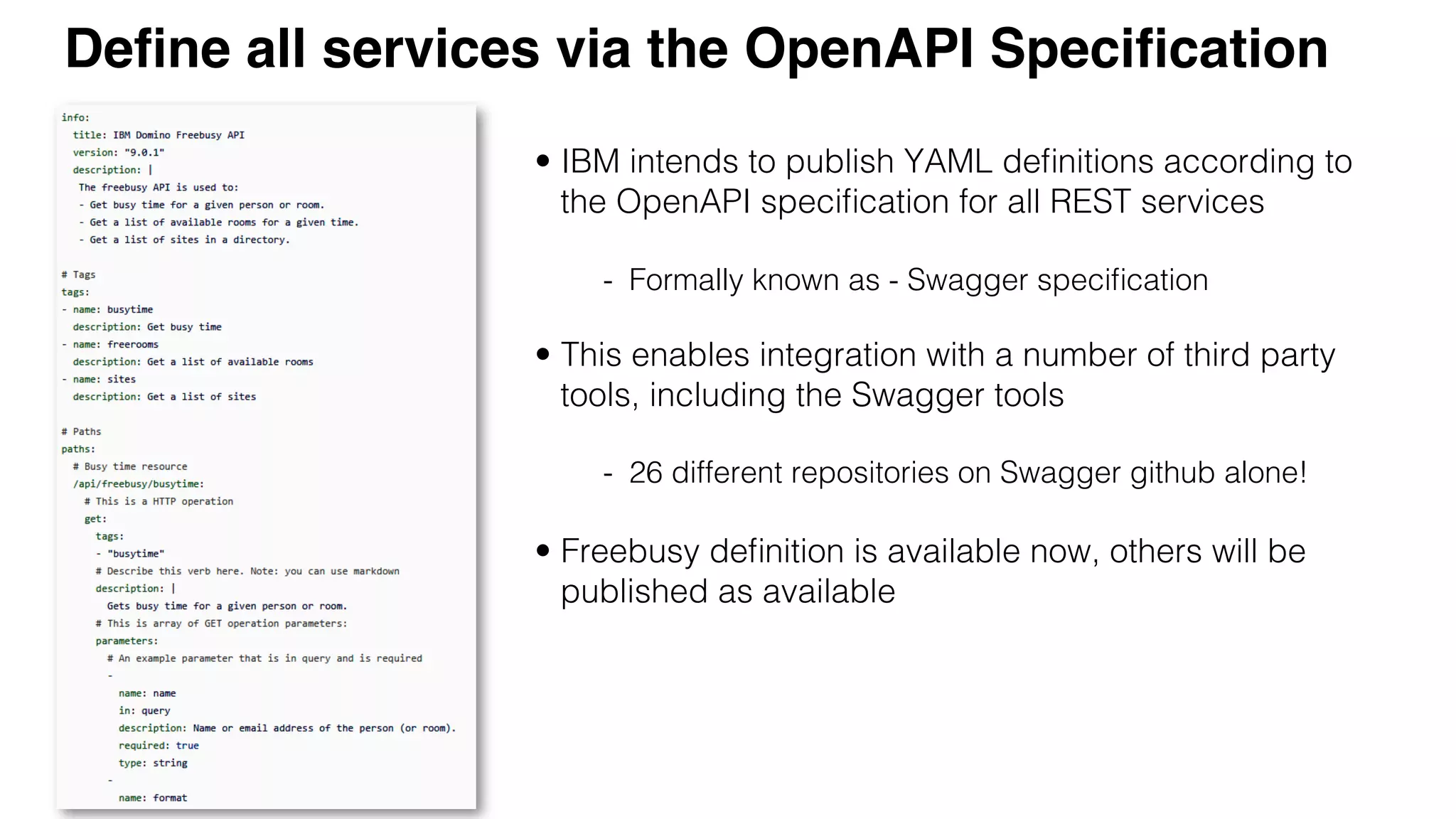 IBM Conﬁdential :: ©2016 IBM Corporation 
Deﬁne all services via the OpenAPI Speciﬁcation
!
•  IBM intends to publish YAML deﬁnitions according to
the OpenAPI speciﬁcation for all REST services!
-  Formally known as - Swagger speciﬁcation!
!
•  This enables integration with a number of third party
tools, including the Swagger tools!
!
-  26 different repositories on Swagger github alone!!
!
•  Freebusy deﬁnition is available now, others will be
published as available!
!
 