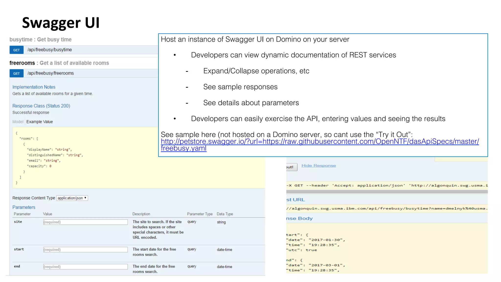 Swagger	UI	
Host an instance of Swagger UI on Domino on your server!
•  Developers can view dynamic documentation of REST services!
-  Expand/Collapse operations, etc!
-  See sample responses!
-  See details about parameters!
•  Developers can easily exercise the API, entering values and seeing the results!
See sample here (not hosted on a Domino server, so cant use the “Try it Out”:
http://petstore.swagger.io/?url=https://raw.githubusercontent.com/OpenNTF/dasApiSpecs/master/
freebusy.yaml!
 