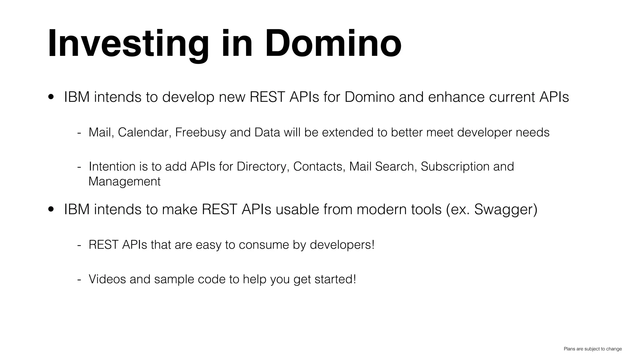 Investing in Domino
•  IBM intends to develop new REST APIs for Domino and enhance current APIs!
-  Mail, Calendar, Freebusy and Data will be extended to better meet developer needs!
-  Intention is to add APIs for Directory, Contacts, Mail Search, Subscription and
Management!
•  IBM intends to make REST APIs usable from modern tools (ex. Swagger)!
-  REST APIs that are easy to consume by developers!!
-  Videos and sample code to help you get started!!
!
Plans are subject to change!
 