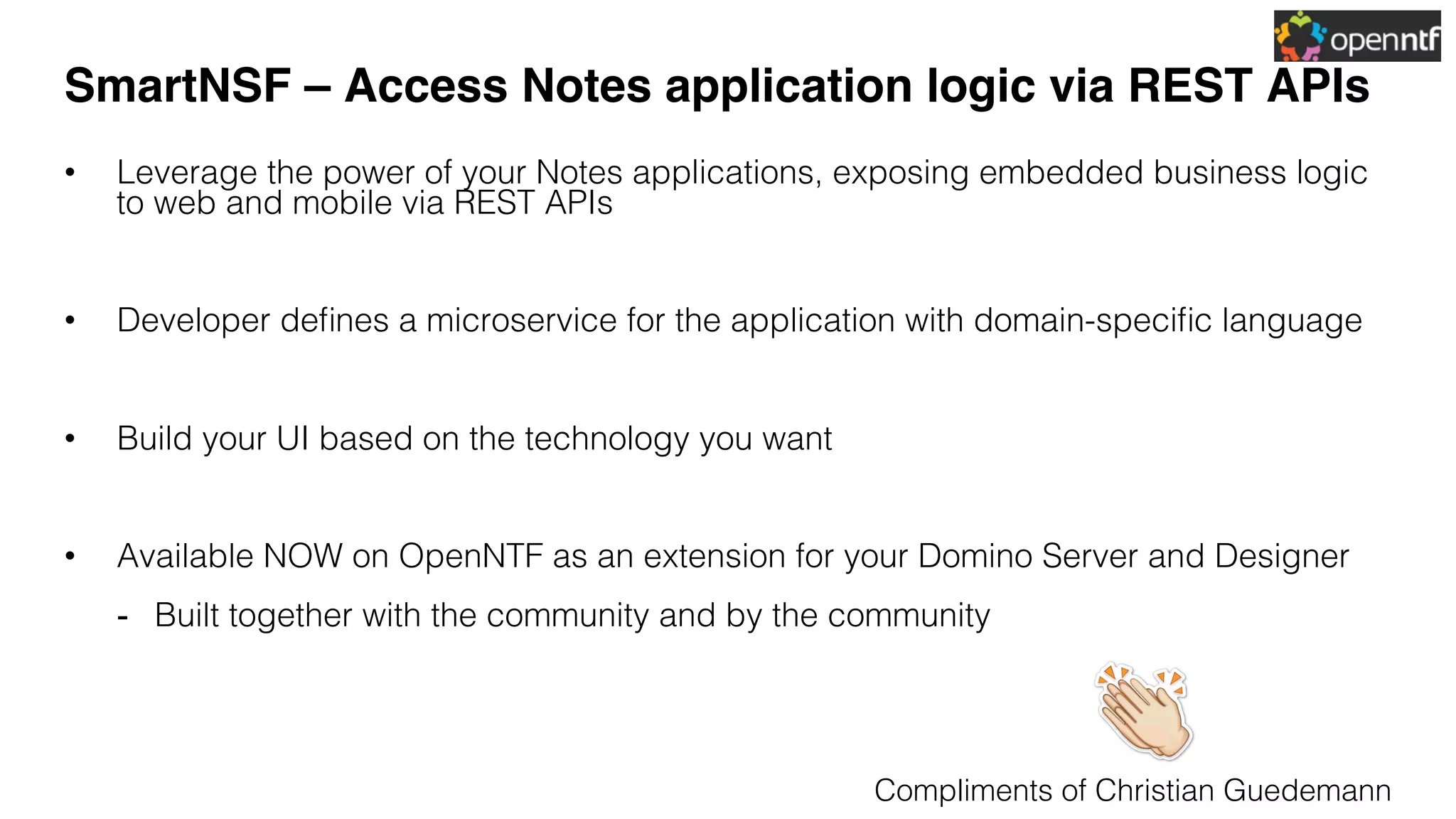 SmartNSF – Access Notes application logic via REST APIs
•  Leverage the power of your Notes applications, exposing embedded business logic
to web and mobile via REST APIs!
•  Developer deﬁnes a microservice for the application with domain-speciﬁc language!
•  Build your UI based on the technology you want !
•  Available NOW on OpenNTF as an extension for your Domino Server and Designer!
-  Built together with the community and by the community!
Compliments of Christian Guedemann!
 