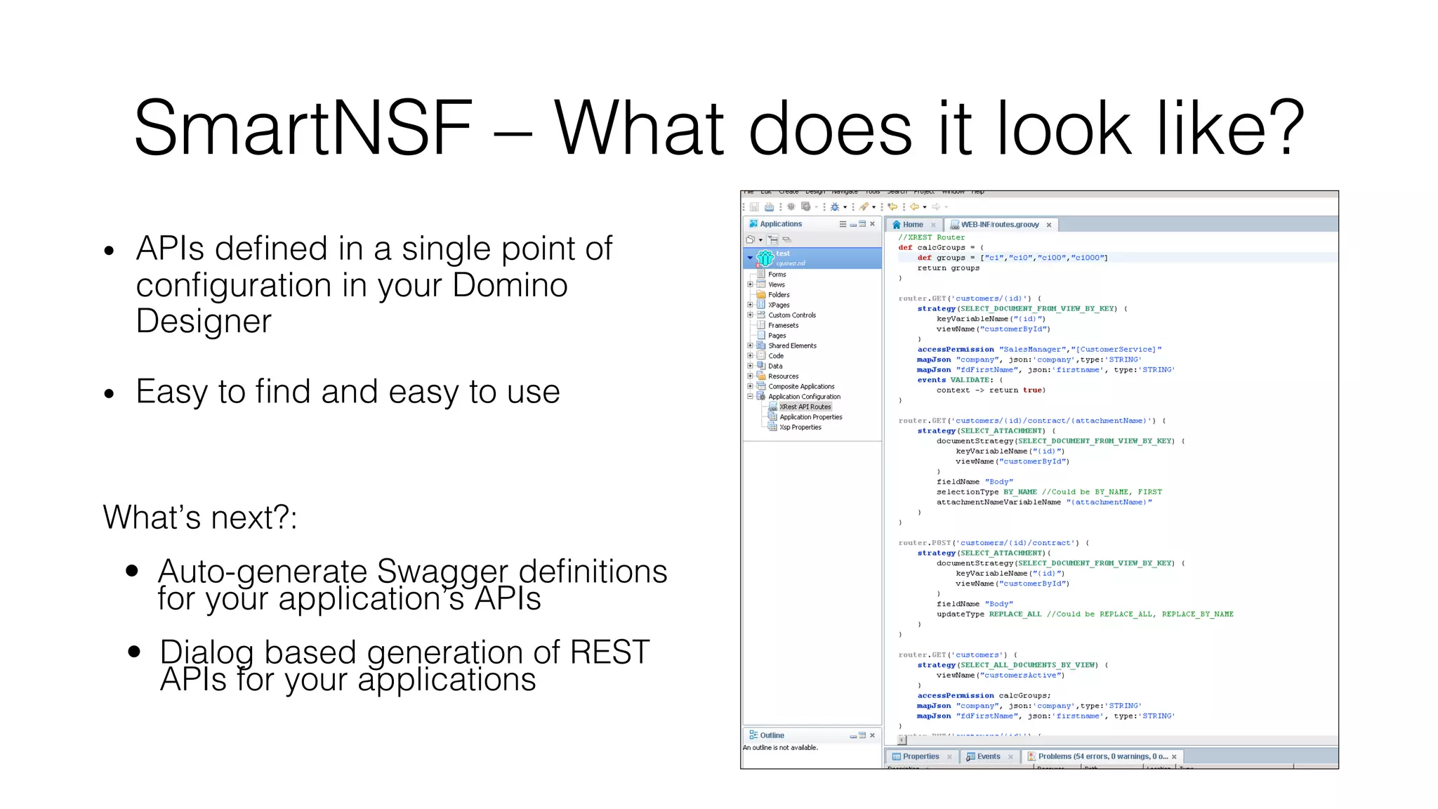 SmartNSF – What does it look like?!!
•  APIs deﬁned in a single point of
conﬁguration in your Domino
Designer!
•  Easy to ﬁnd and easy to use!
What’s next?:!
•  Auto-generate Swagger deﬁnitions
for your application’s APIs!
•  Dialog based generation of REST
APIs for your applications!
 