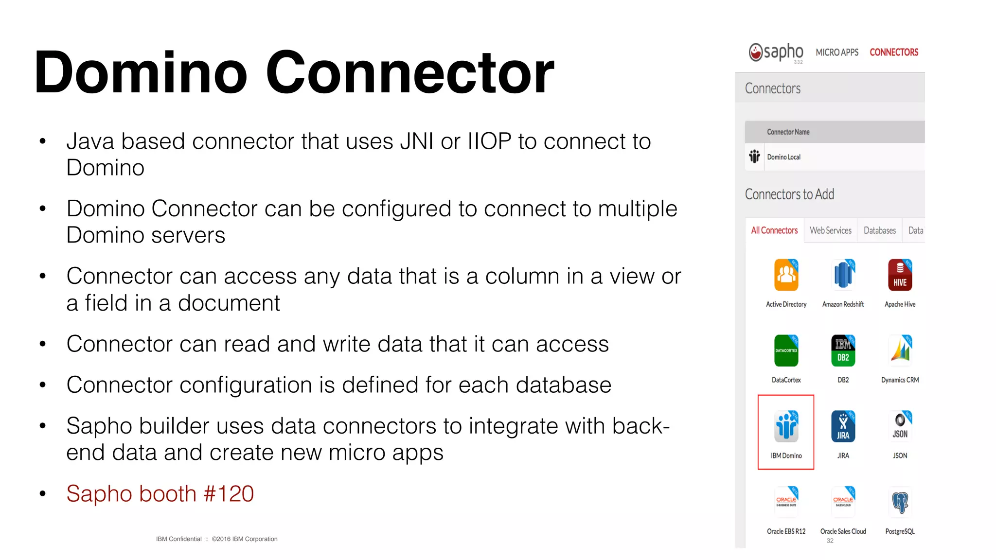 IBM Confidential :: ©2016 IBM Corporation
•  Java based connector that uses JNI or IIOP to connect to
Domino!
•  Domino Connector can be conﬁgured to connect to multiple
Domino servers!
•  Connector can access any data that is a column in a view or
a ﬁeld in a document!
•  Connector can read and write data that it can access!
•  Connector conﬁguration is deﬁned for each database!
•  Sapho builder uses data connectors to integrate with back-
end data and create new micro apps!
•  Sapho booth #120!
32
Domino Connector
 