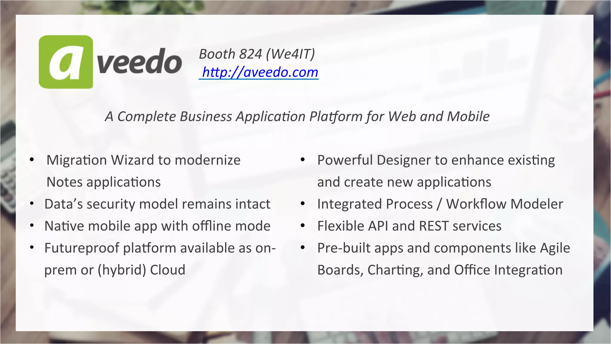 •  Powerful	Designer	to	enhance	exis4ng	
and	create	new	applica4ons		
•  Integrated	Process	/	Workﬂow	Modeler		
•  Flexible	API	and	REST	services	
•  Pre-built	apps	and	components	like	Agile	
Boards,	Char4ng,	and	Oﬃce	Integra4on	
•  Migra4on	Wizard	to	modernize	
Notes	applica4ons	
•  Data’s	security	model	remains	intact	
•  Na4ve	mobile	app	with	oﬄine	mode	
•  Futureproof	plaQorm	available	as	on-
prem	or	(hybrid)	Cloud	
	
A	Complete	Business	Applica1on	Pla3orm	for	Web	and	Mobile	
Booth	824	(We4IT) 	 	 		
	hBp://aveedo.com	
 