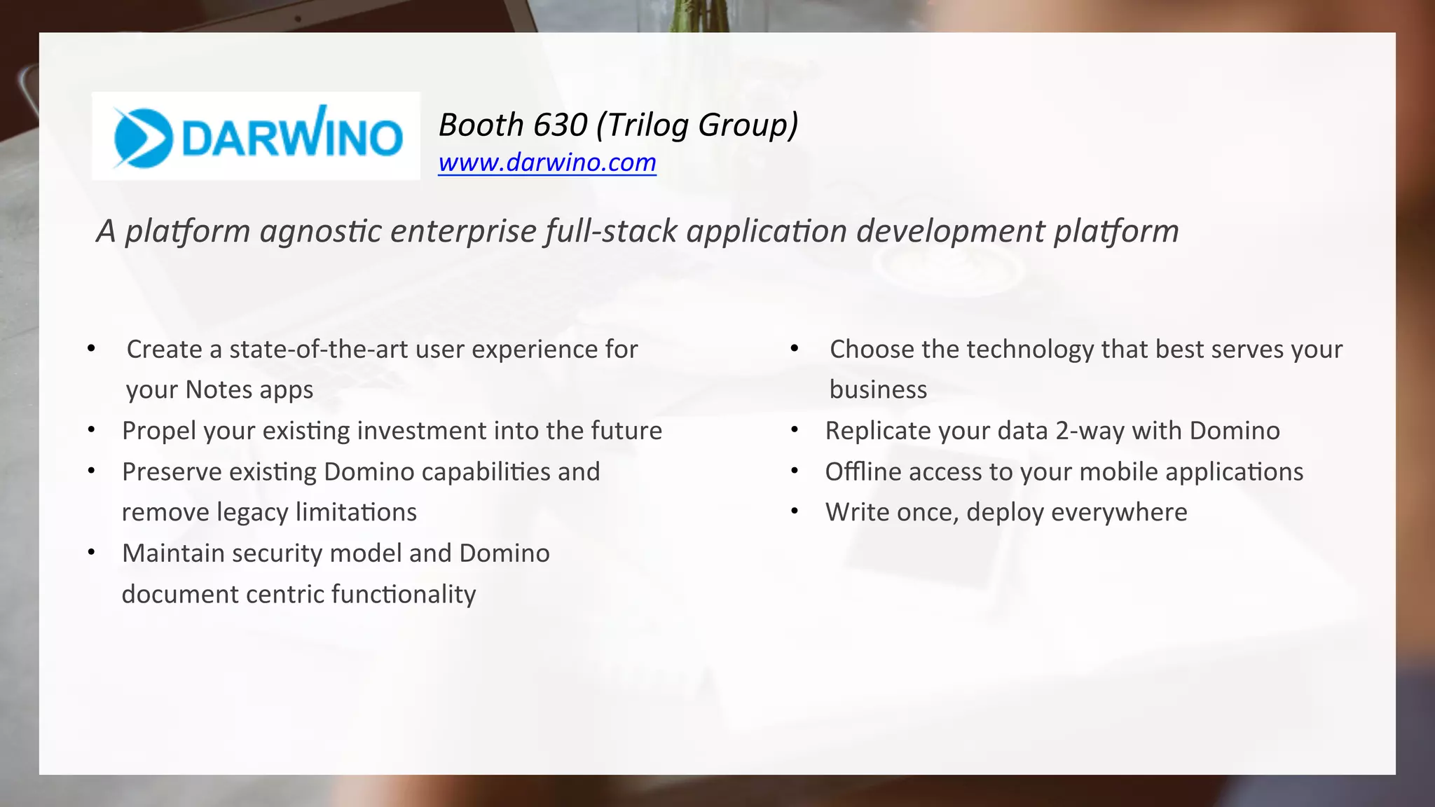 Booth	630	(Trilog	Group)				
www.darwino.com	
A	pla3orm	agnos1c	enterprise	full-stack	applica1on	development	pla3orm	
•  Create	a	state-of-the-art	user	experience	for	
your	Notes	apps	
•  Propel	your	exis4ng	investment	into	the	future	
•  Preserve	exis4ng	Domino	capabili4es	and	
remove	legacy	limita4ons	
•  Maintain	security	model	and	Domino	
document	centric	func4onality	
•  Choose	the	technology	that	best	serves	your	
business	
•  Replicate	your	data	2-way	with	Domino	
•  Oﬄine	access	to	your	mobile	applica4ons	
•  Write	once,	deploy	everywhere	
 