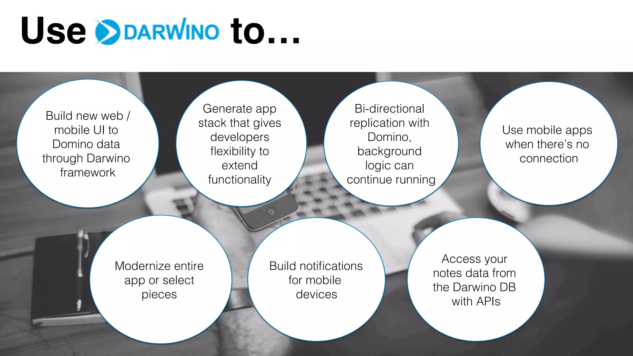 Use to…
Build new web /
mobile UI to
Domino data
through Darwino
framework!
Generate app
stack that gives
developers
ﬂexibility to
extend
functionality !
Bi-directional
replication with
Domino,
background
logic can
continue running!
Modernize entire
app or select
pieces !
Build notiﬁcations
for mobile
devices!
Use mobile apps
when there’s no
connection!
Access your
notes data from
the Darwino DB
with APIs!
 