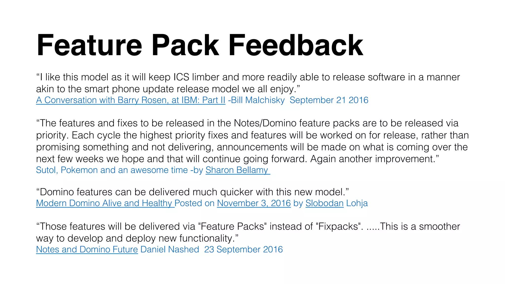 Feature Pack Feedback
“I like this model as it will keep ICS limber and more readily able to release software in a manner
akin to the smart phone update release model we all enjoy.”!
A Conversation with Barry Rosen, at IBM: Part II -Bill Malchisky  September 21 2016!
!
“The features and ﬁxes to be released in the Notes/Domino feature packs are to be released via
priority. Each cycle the highest priority ﬁxes and features will be worked on for release, rather than
promising something and not delivering, announcements will be made on what is coming over the
next few weeks we hope and that will continue going forward. Again another improvement.”!
Sutol, Pokemon and an awesome time -by Sharon Bellamy !
!
“Domino features can be delivered much quicker with this new model.”!
Modern Domino Alive and Healthy Posted on November 3, 2016 by Slobodan Lohja!
!
“Those features will be delivered via "Feature Packs" instead of "Fixpacks". .....This is a smoother
way to develop and deploy new functionality.” !
Notes and Domino Future Daniel Nashed  23 September 2016!
 