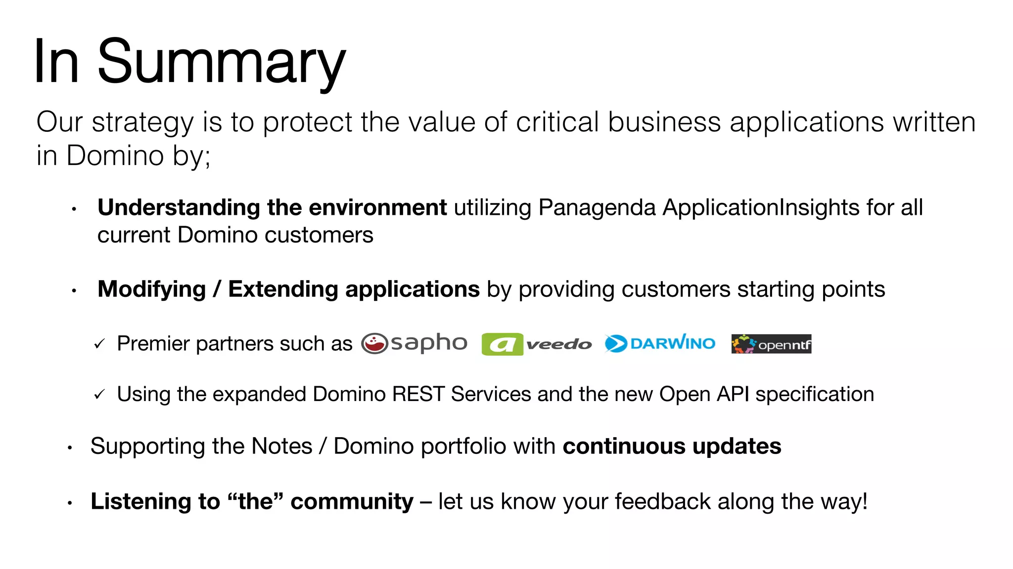In Summary!
•  Understanding the environment utilizing Panagenda ApplicationInsights for all
current Domino customers
•  Modifying / Extending applications by providing customers starting points 

ü  Premier partners such as 

ü  Using the expanded Domino REST Services and the new Open API speciﬁcation 

•  Supporting the Notes / Domino portfolio with continuous updates  

•  Listening to “the” community – let us know your feedback along the way!
Our strategy is to protect the value of critical business applications written
in Domino by;!
 