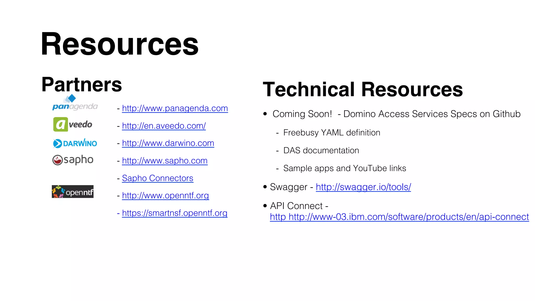 Resources	
Partners
- http://www.panagenda.com!
- http://en.aveedo.com/!
- http://www.darwino.com!
- http://www.sapho.com !
- Sapho Connectors !
- http://www.openntf.org!
- https://smartnsf.openntf.org!
	
	
Technical Resources
•  Coming Soon! - Domino Access Services Specs on Github!
-  Freebusy YAML deﬁnition!
-  DAS documentation!
-  Sample apps and YouTube links!
•  Swagger - http://swagger.io/tools/!
•  API Connect -
http http://www-03.ibm.com/software/products/en/api-connect!
 