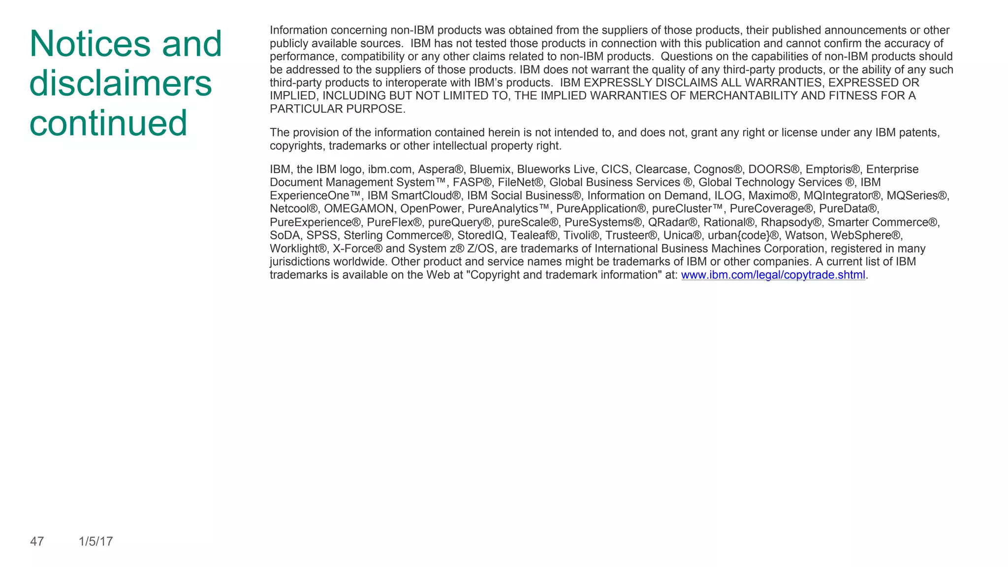 Notices and
disclaimers
continued
Information concerning non-IBM products was obtained from the suppliers of those products, their published announcements or other
publicly available sources. IBM has not tested those products in connection with this publication and cannot confirm the accuracy of
performance, compatibility or any other claims related to non-IBM products. Questions on the capabilities of non-IBM products should
be addressed to the suppliers of those products. IBM does not warrant the quality of any third-party products, or the ability of any such
third-party products to interoperate with IBM’s products. IBM EXPRESSLY DISCLAIMS ALL WARRANTIES, EXPRESSED OR
IMPLIED, INCLUDING BUT NOT LIMITED TO, THE IMPLIED WARRANTIES OF MERCHANTABILITY AND FITNESS FOR A
PARTICULAR PURPOSE.
The provision of the information contained herein is not intended to, and does not, grant any right or license under any IBM patents,
copyrights, trademarks or other intellectual property right.
IBM, the IBM logo, ibm.com, Aspera®, Bluemix, Blueworks Live, CICS, Clearcase, Cognos®, DOORS®, Emptoris®, Enterprise
Document Management System™, FASP®, FileNet®, Global Business Services ®, Global Technology Services ®, IBM
ExperienceOne™, IBM SmartCloud®, IBM Social Business®, Information on Demand, ILOG, Maximo®, MQIntegrator®, MQSeries®,
Netcool®, OMEGAMON, OpenPower, PureAnalytics™, PureApplication®, pureCluster™, PureCoverage®, PureData®,
PureExperience®, PureFlex®, pureQuery®, pureScale®, PureSystems®, QRadar®, Rational®, Rhapsody®, Smarter Commerce®,
SoDA, SPSS, Sterling Commerce®, StoredIQ, Tealeaf®, Tivoli®, Trusteer®, Unica®, urban{code}®, Watson, WebSphere®,
Worklight®, X-Force® and System z® Z/OS, are trademarks of International Business Machines Corporation, registered in many
jurisdictions worldwide. Other product and service names might be trademarks of IBM or other companies. A current list of IBM
trademarks is available on the Web at "Copyright and trademark information" at: www.ibm.com/legal/copytrade.shtml.
47 1/5/17
 