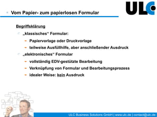 Vom Papier- zum papierlosen Formular

 Vorteile des „elektronischen“ Formulars
    aus Nutzersicht:
       immer aktuelle Formularvorlage vorhanden
       umfangreiche Ausfüllhilfen realisierbar
       dynamische Änderung von Formularen je nach Bearbeitungsstand
       Überblick über den Bearbeitungsstand
    aus Organisationssicht:
       hohe Daten-Qualität der Inhalte (Eingabevalidierung)
       beschleunigte Abläufe durch „elektronischen Transport“
       vielfältige Kontroll- und Steuerungsmöglichkeiten




                                     10 / 27     ULC Business Solutions GmbH | www.ulc.de | contact@ulc.de
 