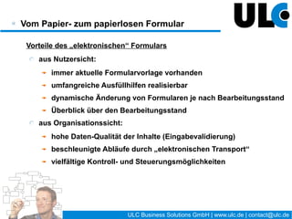 Vom Papier- zum papierlosen Formular

  Besonderheiten des „elektronischen“ Formulars
     Formularentwicklung / -Verwaltung
        Formularinhalte (z.B. Bemerkungsfelder)
        Administrationsanforderungen
        Analyseaufgaben (Performance, Engpässe etc.)
     Qualitätsmanagement / Revision:
        Rechtssicherheit der elektronische Signatur
        Versionierung / Versionsverwaltung
        Datenintegrität, Datensicherheit, Revisionssicherheit




                                       11 / 27   ULC Business Solutions GmbH | www.ulc.de | contact@ulc.de
 