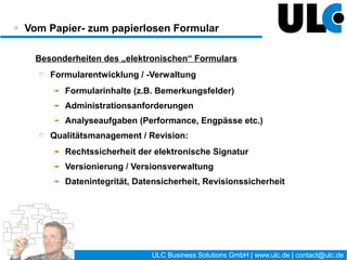 Elektronische Formulare im Unternehmensumfeld

 Differenzierung:
    Formulare aus Kernprozessen
        vollständige Abbildung in Kernanwendungen (z.B. ERP)
        i.d.R. kein Handlungsbedarf
    Formulare aus Organisationsprozessen
        vielfach noch als Papierformular bzw. Druckvorlage
        teilweise elektronisch umgesetzt (meist auf Basis von Lotus
        Notes / Domino)




                                      12 / 27   ULC Business Solutions GmbH | www.ulc.de | contact@ulc.de
 