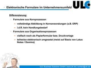 Elektronische Formulare im Unternehmensumfeld

 Was spricht für eine Umsetzung als elektronisches Formular ?
    Häufige Nutzung und/oder viele Nutzer
    klassischer Genehmigungsprozess (auch mehrstufig:
    Wasserfall-Prinzip)
    häufige Änderungen im Formular und/oder Prozess
    einzuhaltende Zeitvorgaben (z.B. Laufzettel neuer Mitarbeiter)
    verteilte Organisationsstruktur (Filialen...)
    komplexe Zusammenhänge mit viel Erklärungsbedarf
    …




                                        14 / 27     ULC Business Solutions GmbH | www.ulc.de | contact@ulc.de
 