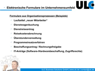 Der Weg zum elektronischen Formular /
Prozessmanagement




    Ein elektronisches Formular ohne einen definierten
   Bearbeitungsprozess ist nicht (wesentlich) besser als
                    eine Druckvorlage !




                                15 / 27   ULC Business Solutions GmbH | www.ulc.de | contact@ulc.de
 