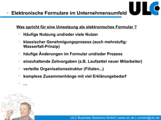 Der Weg zum elektronischen Formular /
Prozessmanagement

                                       Business Process Management (BPM)
                                              ein stetiger Kreislauf
                    Definition


      Optimierung                   Modell



    Analyse                         (Simulation)



      Überwachung                Bereitstellung


                    Nutzung




                                         16 / 27    ULC Business Solutions GmbH | www.ulc.de | contact@ulc.de
 