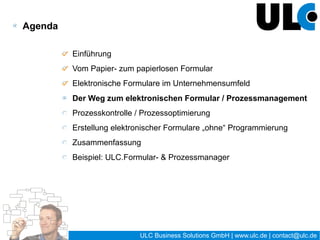 Der Weg zum elektronischen Formular /
Prozessmanagement

Phasen der Prozessentwicklung


    Information   Analyse       Modell       Umsetzung         Steuerung


Einzelne Phasen lassen sich abgrenzen:

● nach Inhalten
● nach Zuständigkeiten

● nach Zeitpunkten und Zeiträumen




                                         17 / 27   ULC Business Solutions GmbH | www.ulc.de | contact@ulc.de
 