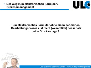 Der Weg zum elektronischen Formular /
Prozessmanagement


  Information   Analyse      Modell       Umsetzung         Steuerung


Informationsphase
   Auseinandersetzung mit dem Thema BPM / Formularwesen
   bei Bedarf: Schulungen
   wichtig: rechtzeitige Einbeziehung der Mitarbeiter




                                      18 / 27   ULC Business Solutions GmbH | www.ulc.de | contact@ulc.de
 