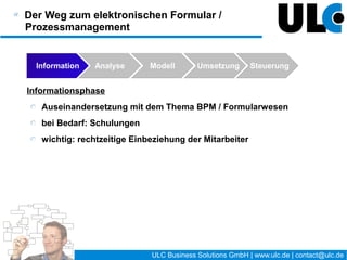 Der Weg zum elektronischen Formular /
Prozessmanagement

  Information   Analyse     Modell       Umsetzung          Steuerung


Umsetzungsphase (Implementierung)
   Bei Bedarf: Evaluierung von geeigneter Software, Entscheidung für
   geeignete Plattform
   Entwicklung Formulare, Implementierung Prozesse
   Wichtig → Planung von:
      Testphase mit geeigneten Mitarbeitern
      Roll-Out: technisch / Schulung von Mitarbeitern / Helpdesk …
      Einleitung Analyse und Steuerungsphase
      Vorbereitung Anwender-Support




                                     21 / 27   ULC Business Solutions GmbH | www.ulc.de | contact@ulc.de
 