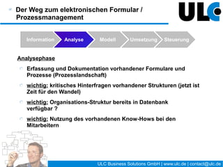Der Weg zum elektronischen Formular /
Prozessmanagement


   Information   Analyse    Modell         Umsetzung         Steuerung



 Steuerungsphase
    Erhebung und Auswertung geeigneter Analysedaten
    Interviews mit den Anwendern
    Optimierung (Prozess und/oder Implementierung)




                                     22 / 27   ULC Business Solutions GmbH | www.ulc.de | contact@ulc.de
 