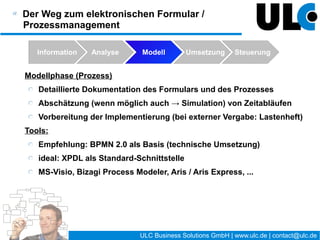 Prozesskontrolle / Prozessoptimierung

  Warum ?
    Es wird sich immer irgendwo ein Fehler eingeschlichen
    haben !?
    Bei der Modellierung wird teilweise von Annahmen
    ausgegangen, die jetzt bestätigt werden müssen.
    Die Geschäftsprozesse ändern sich.
    Umgebungsbedingungen und Plattformen ändern sich.
    …




                                   23 / 27   ULC Business Solutions GmbH | www.ulc.de | contact@ulc.de
 
