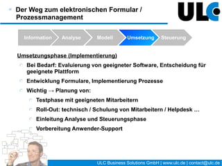 Erstellung elektronischer Formulare „ohne“
Programmierung


    Übertragung von inhaltlichen Aufgaben zum Formular- &
    Prozessmanagement an Mitarbeiter außerhalb der EDV-
    Abteilung
    Aber: Gradwanderung
       Komfort und Vorteile elektronischer Formulare steigen mit
       steigender Komplexität der Formulare (und Prozesse)
       dadurch: einfache „Programmierung“ i.S.v. Logik wird
       schnell notwendig
       Aus Erfahrung: Dieser Aufgabenbereich ist für interessierte
       Mitarbeiter nach Schulung und Einarbeitung leistbar !




                                    24 / 27   ULC Business Solutions GmbH | www.ulc.de | contact@ulc.de
 