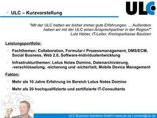 ULC Business Solutions GmbH – Kurzvorstellung


            "Mit der ULC hatten wir bisher immer gute Erfahrungen. ... Außerdem
                    haben wir mit der ULC einen Ansprechpartner in der Region!"
                                   Lutz Heber, IT-Leiter, Kreissparkasse Bautzen

Leistungsportfolio:
   Fachthemen: Social Collaboration, Formular-/ Prozessmanagement, Mobile
   Solutions, Software-Individualentwicklung
   Infrastrukturthemen: IBM Notes Domino, Connections, Sametime, Quickr,
   Dokumentenmanagement, Datenarchivierung, Datenverschlüsselung
Fakten:
   Mehr als 10 Jahre Erfahrung im Bereich IBM Software
   Mehr als 20 hochqualifizierte und zertifizierte IT-Consultants




                                            3 / 27   ULC Business Solutions GmbH | www.ulc.de | contact@ulc.de
 