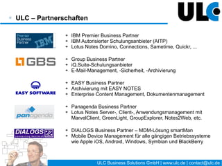 ULC Business Solutions GmbH – Kurzvorstellung

                ➔   IBM Premier Business Partner
                ➔   IBM Autorisierter Schulungsanbieter (AITP)
                ➔   Lotus Notes Domino, Connections, Sametime, Quickr, ...

                ➔   Group Business Partner
                ➔   iQ.Suite-Schulungsanbieter
                ➔   E-Mail-Management, -Sicherheit, -Archivierung

                ➔   EASY Business Partner
                ➔   Archivierung mit EASY NOTES
                ➔   Enterprise Content Management, Dokumentenmanagement

                ➔   Panagenda Business Partner
                ➔   Lotus Notes Server-, Client-, Anwendungsmanagement mit
                    MarvelClient, GreenLight, GroupExplorer, Notes2Web, etc.

                ➔   SOPHOS Business Partner – Sophos Mobile Control (MDM)
                ➔   Mobile Device Management für alle gängigen Betriebssysteme
                    wie Apple iOS, Android, Windows, Symbian und BlackBerry



                                          4 / 27   ULC Business Solutions GmbH | www.ulc.de | contact@ulc.de
 