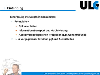 Einführung

 Einordnung ins Unternehmensumfeld:
    Formulare =
       Dokumentation
       Informationstransport und -Archivierung
       Abbild von betrieblichen Prozessen (z.B. Genehmigung)
    … in vorgegebener Struktur, ggf. mit Ausfüllhilfen




                                      7 / 27   ULC Business Solutions GmbH | www.ulc.de | contact@ulc.de
 