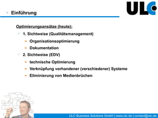 Einführung

 Optimierungsansätze (heute):
    1. Sichtweise (Qualitätsmanagement)
       Organisationsoptimierung
       Dokumentation
    2. Sichtweise (EDV)
       technische Optimierung
       Verknüpfung vorhandener (verschiedener) Systeme
       Eliminierung von Medienbrüchen




                                    8 / 27   ULC Business Solutions GmbH | www.ulc.de | contact@ulc.de
 