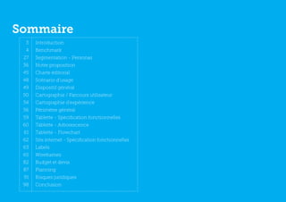 Sommaire
  3   Introduction
  4   Benchmark
 27   Segmentation - Personas
 36   Notre proposition
 45   Charte éditorial
 48   Scénario d’usage
 49   Dispositif général
 50   Cartographie / Parcours utilisateur
 54   Cartographie d’expérience
 56   Périmètre général
 59   Tablette - Spécification fonctionnelles
 60   Tablette - Arborescence
 61   Tablette - Flowchart
 62   Site internet - Spécification fonctionnelles
 63   Labels
 65   Wireframes
 82   Budget et devis
 87   Planning
 91   Risques juridiques
 98   Conclusion
 