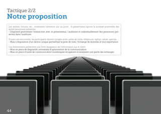 Tactique 2/2
Notre proposition
Les ateliers, forums, etc… mobilisent l’attention sur un point : le présentateur ignore la richesse potentielle des
autres personnes présentes :
- Dispositif permettant l’interaction avec le présentateur, l’auditoire et individuellement des personnes pré-
sentes dans l’auditoire

Durant ces rencontres, les participants doivent jongler entre cartes de visite, téléphone, laptop, cahier, agenda... :
- Mise à disposition d’un device unique permettant la prise de note, l’échange de données et leur exportation

Ces événements présentent une forte dissipation de l’information sur le client :
- Mise en place de dispositifs centralisés d’optimisation de la communication
- Mise en place d’outils de communication numériques récupérant et analysant une partie des échanges




44
 