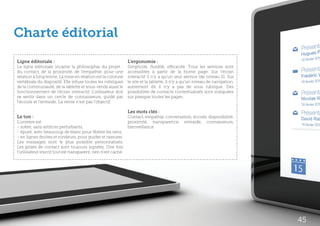 Charte éditorial
Ligne éditoriale :                                              L’ergonomie :
La ligne éditoriale incarne la philosophie du projet :          Simplicité, fluidité, efficacité. Tous les services sont
du contact, de la proximité, de l’empathie…pour une             accessibles à partir de la home page. Sur l’écran
relation à long terme. La mise en relation est la colonne       interactif il n’y a qu’un seul service (de niveau 0). Sur
vertébrale du dispositif. Elle infuse toutes les rubriques      le site et la tablette, il n’y a qu’un niveau de navigation,
de la communauté, de la tablette et sous-tends aussi le         autrement dit il n’y a pas de sous rubrique. Des
fonctionnement de l’écran interactif. L’utilisateur doit        possibilités de contacts contextualisés sont indiquées
se sentir dans un cercle de connaisseurs, guidé par             sur presque toutes les pages.
l’écoute et l’entraide. La vente n’est pas l’objectif.

                                                                Les mots clés :
Le ton :                                                        Contact, empathie, conversation, écoute, disponibilité,
L’univers est                                                   proximité, transparence, entraide, connaisseurs,
- sobre, sans artifices perturbants,                            bienveillance
- épuré, avec beaucoup de blanc pour libérer les sens,
- en lignes droites et rondeurs, pour guider et rassurer.
Les messages sont le plus possible personnalisés.
Les prises de contact sont toujours signées. Une fois
l’utilisateur inscrit tout est transparent, rien n’est caché.




                                                                                                                               45
 