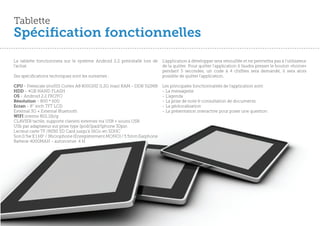 Tablette
Spécification fonctionnelles
La tablette fonctionnera sur le système Android 2.2 préinstallé lors de   L’application à développer sera vérouillée et ne permettra pas à l’utilisateur
l’achat.                                                                  de la quitter. Pour quitter l’application il faudra presser le bouton «home»
                                                                          pendant 5 secondes, un code à 4 chiffres sera demandé, il sera alors
Ses spécifications techniques sont les suivantes :                        possible de quitter l’application.

CPU - Freescale imx515 Cortex A8 800GHZ (1.2G max) RAM - DDR 512MB        Les principales fonctionnalités de l’application sont:
HDD - 4GB NAND FLASH                                                      - La messagerie
OS - Android 2.2 FROYO                                                    - L’agenda
Résolution - 800 * 600                                                    - La prise de note & consultation de documents
Ecran - 8’’ inch TFT LCD                                                  - La géolocalisation
External 3G + External Bluetooth                                          - La présentation interactive pour poser une question
WIFI interne 802.11b/g
CLAVIER tactile, supporte claviers externes via USB + souris USB
USb par adaptateur sur prise type Ipod/Ipad/Iphone 30pin
Lecteur carte TF /MINI SD Card jusqu’à 16Go en SDHC
Son 0.5w X 1 HP / Microphone (Enregistrement MONO) / 3.5mm Earphone
Batterie 4000MAH - autonomie 4 H




                                                                                                                                                   59
 