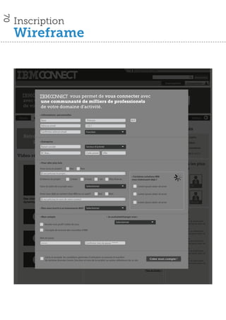 70

     Inscription
     Wireframe

                                                                                                                              Langue│Aide │IBM

                                                                                                                                                                                             Rechercher

                                                                                                                                                             Inscription
                                                                                                                                                              Inscription           Connexion



                    vous permet de vous de vousen contact avec
                           vous permet mettre connecter
       avec une communauté de de milliers de professionels
               une communauté milliers de professionels        Inscrivez-vous!
       de votrede votre domaine d’activité.
               domaine d’activité.
                     • Informations personnelles
      Home      Vos contacts              Secteur d’activité                 Métiers                   Nouveautés               Forums                      Documents                   Vidéos
                      Nom                                             Prénom                                             M/F

                      Adresse email                                  +33 1
                                                                     Derniers articles                                                                        Nouveautés
                      Con rmez adresse email                         Fonction
        Retrouvez vos contact                                                6ème Forum SaaS et Cloud IBM - 9 février 2011                                       62     Nouveaux sujets
            professionels
               • Entreprise                                                  Date & Heure fév. 9, 2011; 8:30matin
                                                                                                                                                                 94     Nouvelles idées
                                                                             Éducation Bois-Colombes
                      Raison sociale                                 Secteur d’activité
                                                                                                                                                               108      Nouveaux membres
                                                                           Lorem ipsum dolor sit amet lorem ipsum dolor sit amet ipsum dolor
                      N°, Rue...                                     Code postal lorem ipsum dolor sit amet ipsum dolororem ipsum dolor
                                                                           sit amet. Ville                                                                         8    Evènements à venir
     Video récentes                                                        sit amet ipsum dolor sit amet >

                                                                                                                article de Loic Simon le 21 Déc 2010
                     • Pour aller plus loin
                                                                                                                                            Lire la suite         Membres les plus
                     Avez-vous un projet?             Oui      Non                                                                                                inﬂuents
                      Si oui précisez le projet....                          Optimisation de l’infrastructure: comment faire?
                                                                             Date & Heure fév. 9, 2011; 8:30matin         • Certaines solutions IBM
                     Echéance du projet :             3 mois       6 mois          1 an          Plus d’un an             vous intéressent déjà ?
                                                                             Éducation Bois-Colombes

                     Dans le cadre de ce projet vous :               Selectionner ipsum dolor sit amet lorem ipsum dolor sitLoremipsum dolor sit amet
                                                                            Lorem                                            amet ipsum dolor                          DRH lapost      DSI
                                                                             sit amet. lorem ipsum dolor sit amet ipsum dolororem ipsum dolor
                                                                             sit amet ipsum dolor sit amet >
                     Avez-vous déjà un contact chez iBM sur ce sujet?              Oui          Non                              Lorem ipsum dolor sit amet
                                                                                                                article de Loic Simon le 21 Déc 2010
        Des clients adeptes de l’infrastructure contact
                      Si oui précisez le nom de votre                                                                                       Lire la suite
        dynamique temoignent (2:43 mn)                                                                                           Lorem ipsum dolor sit amet            520 post        520 post

                     • Êtes-vous inscrit à un évènements IBM? Selectionner
                                                                     La collaboration passe à la vitesse supérieure-
                                  Contenu
                               Lorem ipsum dolor                             Date & Heure fév. 9, 2011; 8:30matin    Loic Simon le 21 Déc 2010                    Forums
                               sit amet lorem                                                                                               Lire la suite
                     • Mon compte
                               ipsum dolor sit amet                                           • Je souhaiteéchanger avec :
                                                                                                                                                                  Sujet Date & Heure
                               ipsum dolor                                                                                                                        Lorem ipsum dolor sit amet lorem
                        2:27                                                                             Selectionner
                                                                             La collaboration passe à la vitesse supérieure-                                      ipsum dolor sit amet ipsum dolor sit
                         Rendre mon pro l visible de tous
                                                                             Date & Heure fév. 9, 2011; 8:30matin    Loic Simon le 21 Déc 2010
                                                                                                                                                                  Sujet Date & Heure
                         J’accepte de recevoir des nouvelles d’IBM                                                                          Lire la suite         Lorem ipsum dolor sit amet lorem
                                 Contenu
                                Lorem ipsum dolor                                                                                                                 ipsum dolor sit amet ipsum dolor sit

                     Mot de passe amet lorem
                                sit
                                                                             La collaboration passe à la vitesse supérieure-                                      Sujet Date & Heure
                                ipsum dolor sit amet
                                ipsum dolor                                                                          Loic Simon le 21 Déc 2010                    Lorem ipsum dolor sit amet lorem
                        2:27
                      ******                                         Con rmer mot defév. 9, 2011; 8:30matin
                                                                          Date & Heure
                                                                                       passe. ******                                                              ipsum dolor sit amet ipsum dolor sit
                                                                                                                                            Lire la suite
                                                                                                                                                                  Sujet Date & Heure
                                                                                                                                                                  Lorem ipsum dolor sit amet lorem
                                   Contenu                                   La collaboration passe à la vitesse supérieure-                                      ipsum dolor sit amet ipsum dolor sit
                                    Lorem ipsum dolor
                          J’ai lu etsit amet lorem conditions générales d’utilisation et fév. 9, 2011;le transfert Loic Simon le 21 Déc 2010
                                     accepte les                            Date & Heure autorise 8:30matin
                                                                                                                                                                Sujet
                          de certaine données (noms, fonction et nom de la société) au autres utilisateurs de ce site.
                                                                                                                                          Créer mon
                                                                                                                                         Lire la suite
                                                                                                                                                             compte ! Date & Heure
                                    ipsum dolor sit amet                                                                                                          Lorem ipsum dolor sit amet lorem
                                    ipsum dolor                                                                                                                   ipsum dolor sit amet ipsum dolor sit
                        2:27
                                                                                                                                        Plus de Sujets >
 