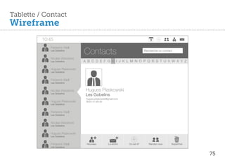Tablette / Contact
Wireframe
          10:45
             Fréderick Weill
             Les Gobelins
                                  Contacts                                     Recherche un contact

             Nicolas Wierzbicki
             Les Gobelins         A B C D E F G H I J K L M N O P Q R S T U V W X Y Z

             Hugues Piaskowski
             Les Gobelins


             Fréderick Weill
             Les Gobelins


             Nicolas Wierzbicki    Hugues Piaskowski
             Les Gobelins
                                   Les Gobelins
                                   hugues.piaskowski@gmail.com
             Hugues Piaskowski     06.67.01.89.39
             Les Gobelins


             Fréderick Weill
             Les Gobelins


             Nicolas Wierzbicki
             Les Gobelins


             Hugues Piaskowski
             Les Gobelins


             Fréderick Weill       Nouveau           Lui écrire   Où est-il?      Rendez vous     Supprimer
             Les Gobelins


                                                                                                              75
 
