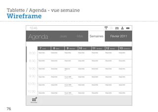 Tablette / Agenda - vue semaine
Wireframe
         10:45


         Agenda                                  Jours                   Mois           Semaines                   Février 2011


                      7   Lundi      8   Mardi            9   Mercredi    10    Jeudi     11    Vendredi    12    Samedi    13    Dimanche


         8:00       Disponible    Disponible        Disponible           Disponible      Disponible        Disponible      Disponible




         8:30       Disponible    Disponible        Disponible           Disponible      Disponible        Disponible      Disponible




         9:00       Disponible    Disponible        Déjeuner
                                                    IBM
                                                                         Disponible      Disponible        Disponible      Disponible




         9:30       Disponible    Disponible        Forum IBM
                                                    IBM Bois Colombes
                                                                         Disponible      Disponible        Disponible      Disponible




        10:00       Disponible    Disponible        Forum IBM            Disponible      Disponible        Disponible      Disponible
                                                    IBM Bois Colombes




        10:30       Disponible    Disponible        Forum IBM            Disponible      Disponible        Disponible      Disponible
                                                    IBM Bois Colombes




          Nouveau



76
 