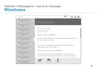 Tablette / Messagerie - vue d’un message
Wireframe
         10:45
           Présentation IBM

                                Messagerie
           Hugues Piaskowski
           18-02-2011

           Présentation IBM
           Frédéric Weill
           18-02-2011

           Présentation IBM
           Hugues Piaskowski
                                Présentation IBM
           18-02-2011           de Hugues Piaskowski
                                le 18 février 2011 à 10h45
           Présentation IBM
           Frédéric Weill       Bonjour Hugues Piaskowski,
           18-02-2011

           Présentation IBM     Les rencontres IBM 2011 se déroulent dans quelques jours, les
           Nicolas Wierzbicki
           18-02-2011           8, 9 et 10 février prochains.
           Présentation IBM
           David Raichman
           18-02-2011
                                Voici donc un récapitulatif de l'ensemble des informations
           Présentation IBM     pratiques qui vous seront utiles :
           David Raichman
           18-02-2011
                                Pass d'entrée personnel - A IMPRIMER
           Présentation IBM
           David Raichman
           18-02-2011           Si vous n’avez pas reçu votre badge par voie postale vous
           Présentation IBM     pourrez le retirer sur place au niveau 0 du Palais des Congrès.
           David Raichman
           18-02-2011

           Présentation IBM
           David Raichman       Nouveau                      Répondre   Supprimer
           18-02-2011



                                                                                                  77
 