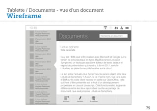 Tablette / Documents - vue d’un document
Wireframe
         10:45
            Lotus sphere

                                Documents
            Hugues Piaskowski
            Note personnelle                                              Recherche un document
            Présentation IBM
            IBM
            Document

            Lotus sphere
            Hugues Piaskowski
                                Lotus sphere
            Note personnelle    Note personelle

            Présentation IBM
            IBM
            Document
                                Ca y est ! IBM peut en n rivaliser avec Microsoft et Google sur le
                                terrain de la bureautique en ligne. Big Blue lance LotusLive
            Présentation IBM    Symphony, un triptyque associant éditeur de texte, tableur et
            IBM
            Document            logiciel de présentation qui viendra, à la mi-2011, enrichir
            Présentation IBM    Lotuslive, sa plate-forme collaborative sur le cloud.
            IBM
            Document
                                Le lien entre l’actuel Lotus Symphony (la version client) et le futur
            Lotus sphere        LotusLive Symphony ? Aucun, si ce n’est le nom. Car, si la suite
            Hugues Piaskowski
            Note personnelle
                                d’IBM sur le poste client repose en partie sur OpenOf ce, celle
                                qui vient d’être présentée est le fruit d’un développement
            Lotus sphere
            Hugues Piaskowski   propriétaire en Java et Javascript. Côté fonctionnalité, la grande
            Note personnelle    différence entre les deux approches touche au partage de
            Lotus sphere        document, que seul propose LotusLive Symphony.
            Hugues Piaskowski
            Note personnelle

            Lotus sphere
            Hugues Piaskowski     Nouveau         Modi er     Supprimer
            Note personnelle


                                                                                                        79
 