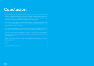 Conclusion
Par une analyse humaine et automatique des échanges entre utilisateurs,
notre solution créée une approche personnalisée et donc un lien fort. Elle
fait donc directement appel à la sensibilité des personnes.

De plus, en immergeant les utilisateurs dans le modèle même que nous
leur proposons de découvrir, nous leur offrons une démonstration par
l’exemple, une mise en abîme.

Ces démarches parallèles visent à faire intégrer encore plus efficacement
nos valeurs “Interconnecter le monde pour le rendre plus intelligent”.

Dans le même temps, l’analyse de la relation à long terme, instaurée avec
IBM, permettra d’avoir un suivi des tendances et des besoins de fonds de
ses utilisateurs.

Ainsi, avec IBM Connect, nous vous proposons également un outil
d’anticipation.

Merci.

Hugues, Frédéric et Nicolas




98
 