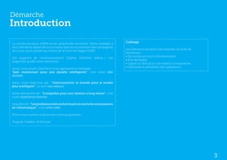 Démarche
Introduction
La communication d’IBM est en perpétuelle évolution. Notre stratégie a
                                                                            Cadrage
donc été dès le départ de nous insérer dans le mouvement des campagnes
                                                                            Les éléments suivants sont ressortis du brief de
en cours, pour profiter au mieux de la force de frappe d’IBM.
                                                                            lancement :
                                                                            • De moins en moins d’événements
Les supports de communications (Ogilvy, Publivité vidéos...) ont
                                                                            • Plus de digital
largement guidé notre démarche.
                                                                            • Capter la cible pour une relation à long terme
                                                                            • Optimiser la rentabilité des opérations
Ainsi, nous avons cherché à nous approprier le message :
“Agir maintenant pour une planète intelligente”, c’est notre idée
durable.

Ainsi, notre base-line est : “Interconnecter le monde pour le rendre
plus intelligent”, ce sont nos valeurs.

Notre démarche est : “L’empathie pour une relation à long terme”, c’est
notre expérience fournie.

Le public est : “Les professionnels recherchant un cercle de connaisseurs
en informatique”, c’est notre cible.

Nous vous invitons à découvrir notre proposition.

Hugues, Frédéric et Nicolas




                                                                                                                               3
 